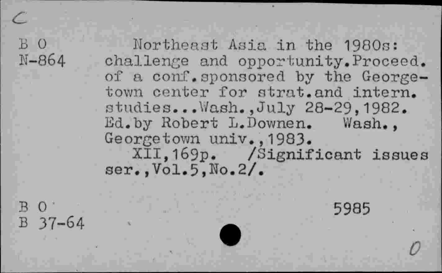 ﻿B 0
N-864
Northeast Asia in the 1980s: challenge and opportunity.Proceed, of a conf.sponsored by the Georgetown center for strat.and intern, studies...Wash.,July 28-29,1982. Ed.by Robert L.Downen. Wash., Georgetown univ.,1983.
XII,l69p. /Significant issues ser.,Vol.5,No.2/.
B 0
B 37-64
5985
0